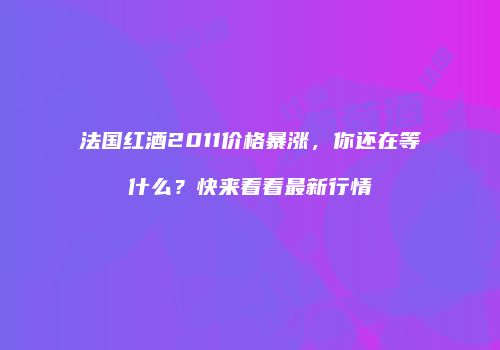 法国红酒2011价格暴涨，你还在等什么？快来看看最新行情