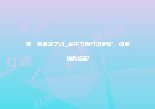 来一场品鉴之旅_端午节喝红酒更配，如何选购搭配
