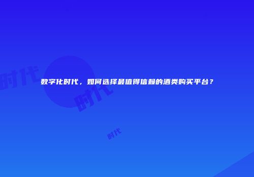 数字化时代，如何选择最值得信赖的酒类购买平台？