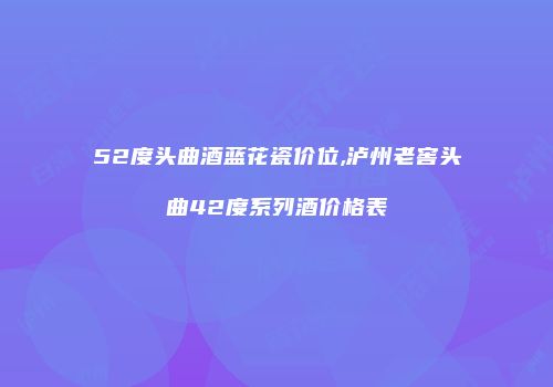 52度头曲酒蓝花瓷价位,泸州老窖头曲42度系列酒价格表