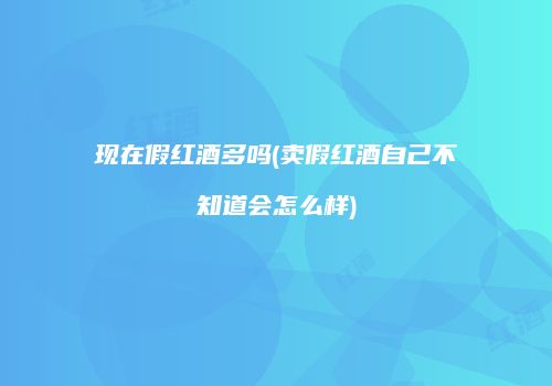 现在假红酒多吗(卖假红酒自己不知道会怎么样)