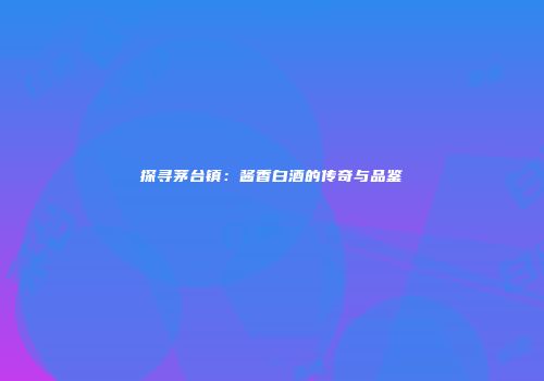 探寻茅台镇：酱香白酒的传奇与品鉴