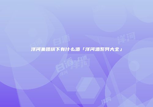 洋河集团旗下有什么酒「洋河酒系列大全」