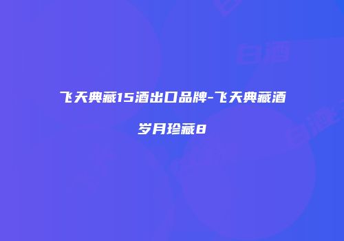 飞天典藏15酒出口品牌-飞天典藏酒岁月珍藏8