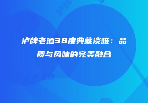 泸牌老酒38度典藏淡雅：品质与风味的完美融合
