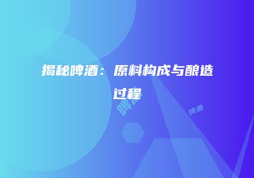 揭秘啤酒：原料构成与酿造过程
