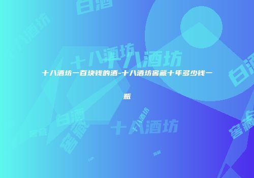 十八酒坊一百块钱的酒-十八酒坊窖藏十年多少钱一瓶