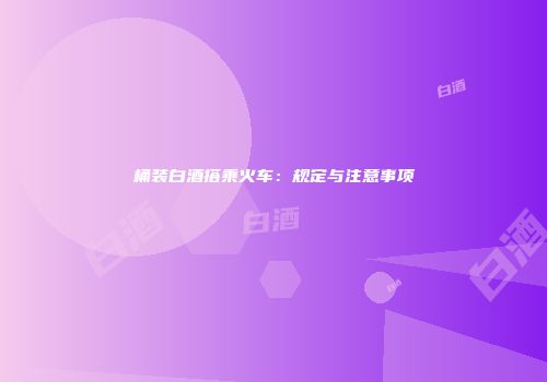 桶装白酒搭乘火车：规定与注意事项