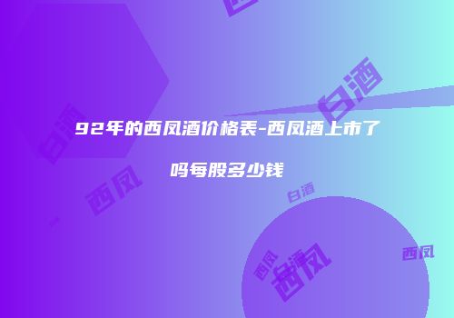 92年的西凤酒价格表-西凤酒上市了吗每股多少钱