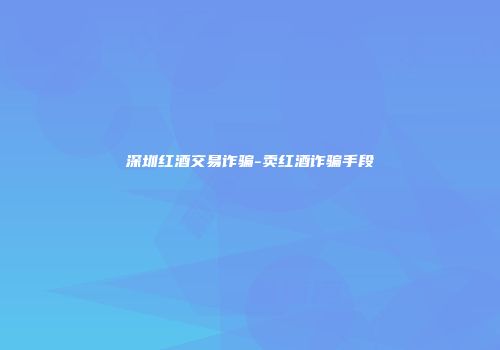 深圳红酒交易诈骗-卖红酒诈骗手段