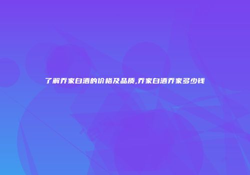 了解乔家白酒的价格及品质,乔家白酒乔家多少钱