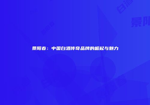 景阳春：中国白酒传奇品牌的崛起与魅力