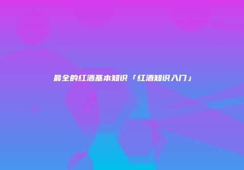 最全的红酒基本知识「红酒知识入门」