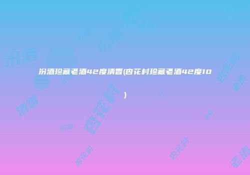 汾酒珍藏老酒42度清香(杏花村珍藏老酒42度10)