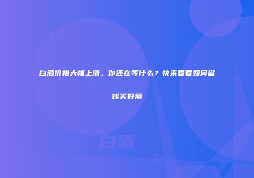 白酒价格大幅上涨，你还在等什么？快来看看如何省钱买好酒