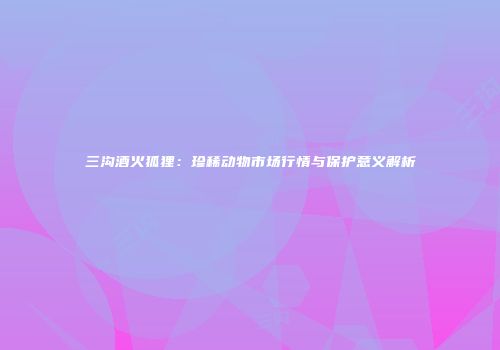 三沟酒火狐狸：珍稀动物市场行情与保护意义解析