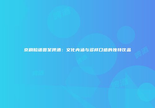 京剧脸谱图案啤酒：文化内涵与多样口感的独特饮品