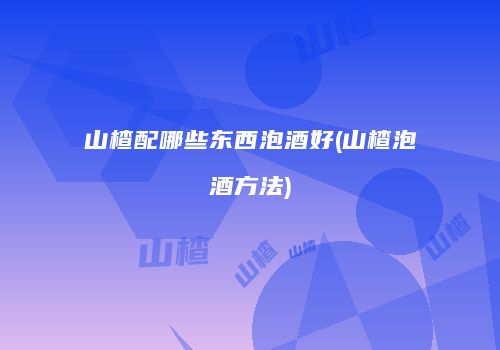 山楂配哪些东西泡酒好(山楂泡酒方法)