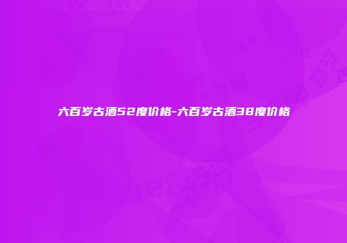 六百岁古酒52度价格-六百岁古酒38度价格