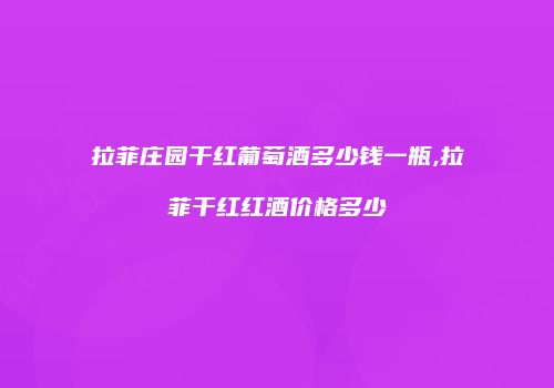 拉菲庄园干红葡萄酒多少钱一瓶,拉菲干红红酒价格多少