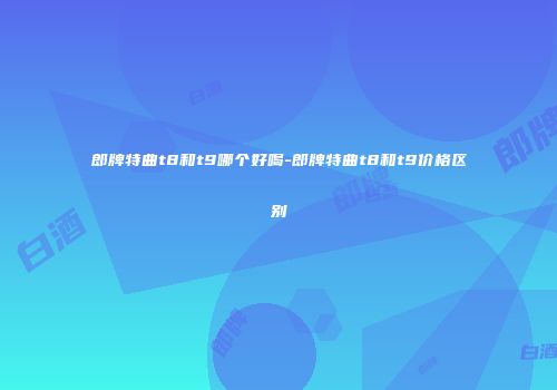 郎牌特曲t8和t9哪个好喝-郎牌特曲t8和t9价格区别