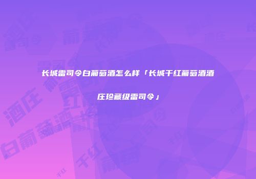 长城雷司令白葡萄酒怎么样「长城干红葡萄酒酒庄珍藏级雷司令」
