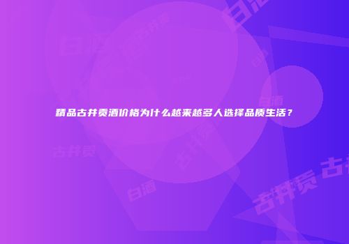 精品古井贡酒价格为什么越来越多人选择品质生活？