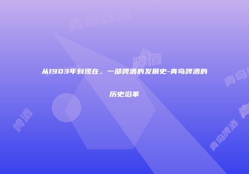 从1903年到现在，一部啤酒的发展史-青岛啤酒的历史沿革