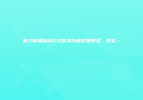 喜力啤酒利润介绍你以为他们赚得多，其实……
