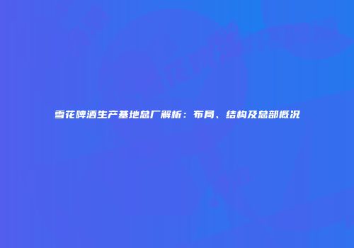雪花啤酒生产基地总厂解析：布局、结构及总部概况