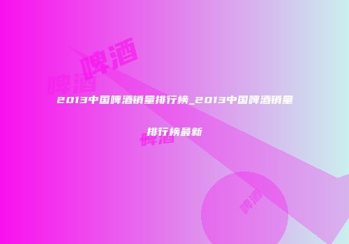 2013中国啤酒销量排行榜_2013中国啤酒销量排行榜最新