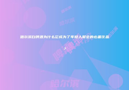 哈尔滨白啤酒为什么它成为了年轻人聚会的必备饮品？