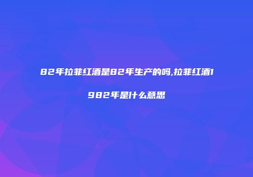 82年拉菲红酒是82年生产的吗,拉菲红酒1982年是什么意思