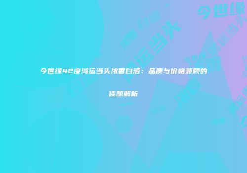 今世缘42度鸿运当头浓香白酒：品质与价格兼顾的佳酿解析