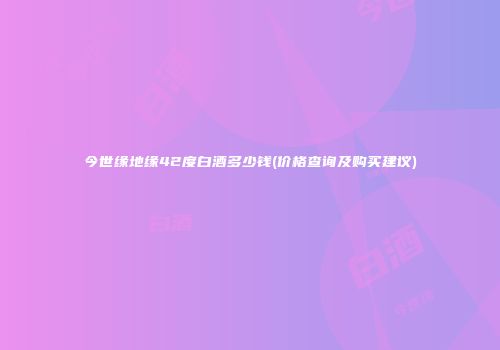 今世缘地缘42度白酒多少钱(价格查询及购买建议)