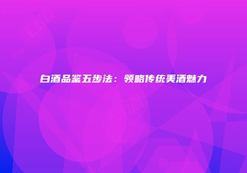 白酒品鉴五步法：领略传统美酒魅力