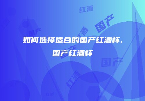 如何选择适合的国产红酒杯,国产红酒杯