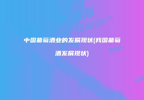 中国葡萄酒业的发展现状(我国葡萄酒发展现状)