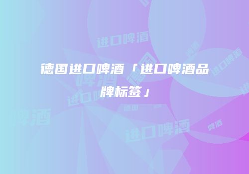 德国进口啤酒「进口啤酒品牌标签」