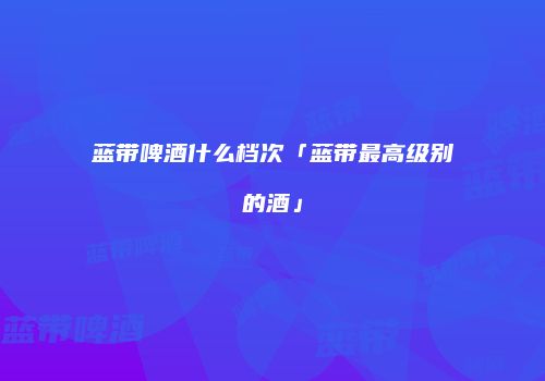 蓝带啤酒什么档次「蓝带最高级别的酒」