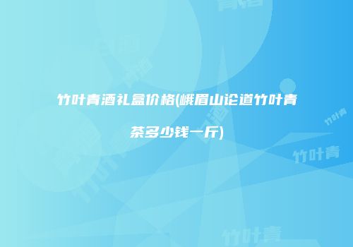 竹叶青酒礼盒价格(峨眉山论道竹叶青茶多少钱一斤)
