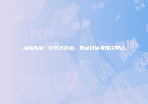 龟仙洞酒：探究其价格、收藏价值与档次特点