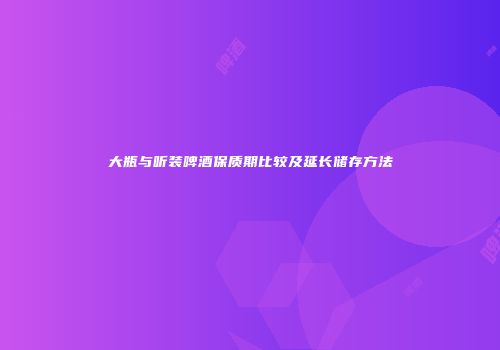 大瓶与听装啤酒保质期比较及延长储存方法