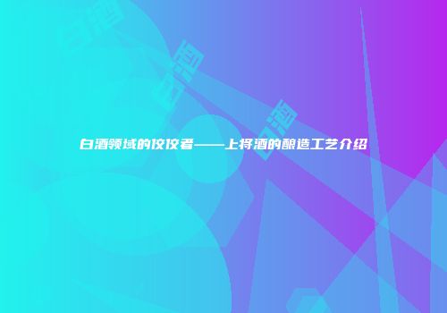 白酒领域的佼佼者——上将酒的酿造工艺介绍