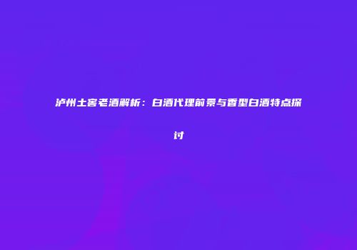 泸州土窖老酒解析：白酒代理前景与香型白酒特点探讨