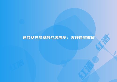 适合女性品鉴的红酒推荐：五种佳酿解析