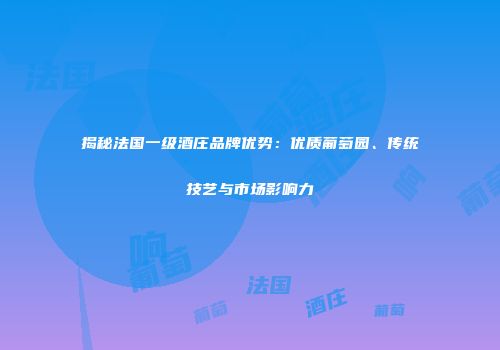 揭秘法国一级酒庄品牌优势：优质葡萄园、传统技艺与市场影响力