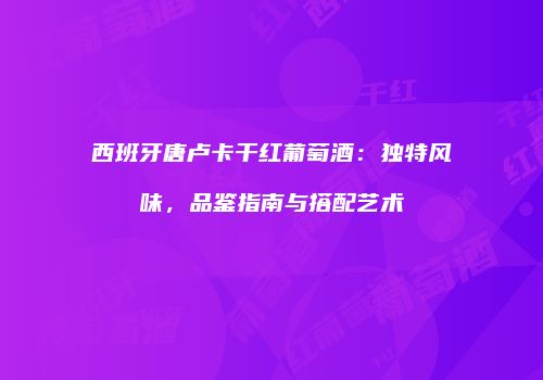 西班牙唐卢卡干红葡萄酒：独特风味，品鉴指南与搭配艺术