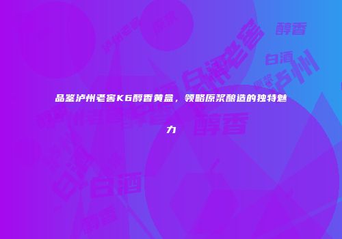 品鉴泸州老窖K6醇香黄盒，领略原浆酿造的独特魅力