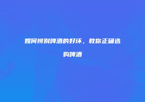如何辨别啤酒的好坏，教你正确选购啤酒